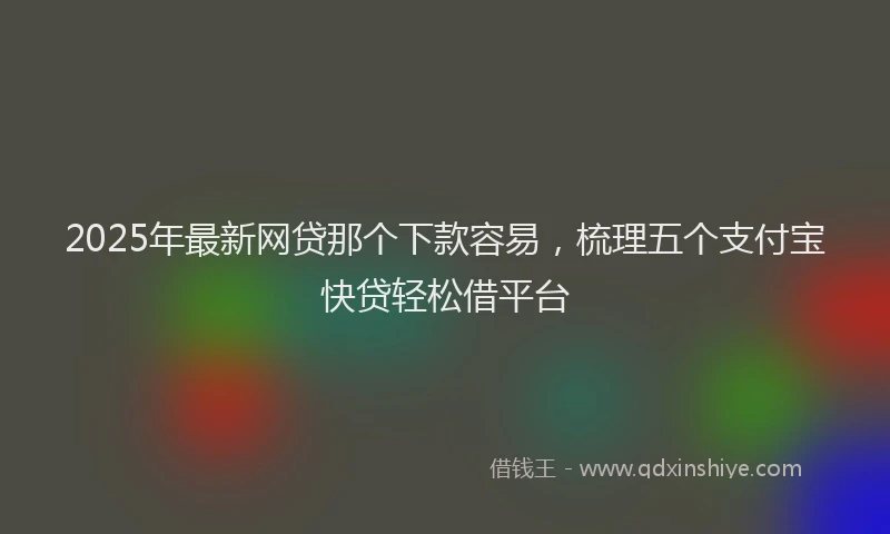 2025年最新网贷那个下款容易，梳理五个支付宝快贷轻松借平台
