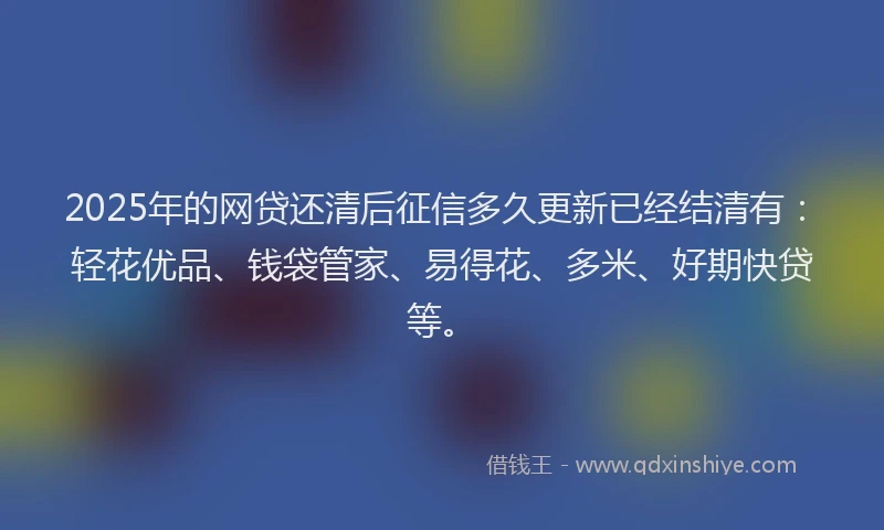 2025年的网贷还清后征信多久更新已经结清有：轻花优品、钱袋管家、易得花、多米、好期快贷等。