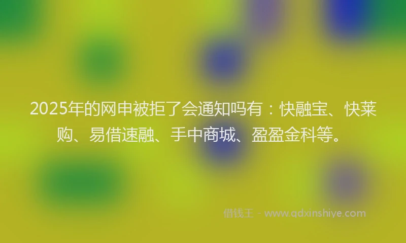 2025年的网申被拒了会通知吗有：快融宝、快莱购、易借速融、手中商城、盈盈金科等。