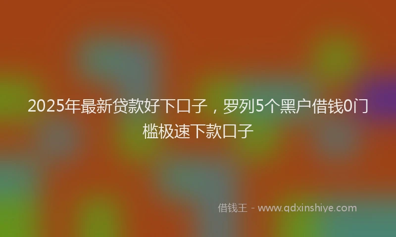 2025年最新贷款好下口子，罗列5个黑户借钱0门槛极速下款口子