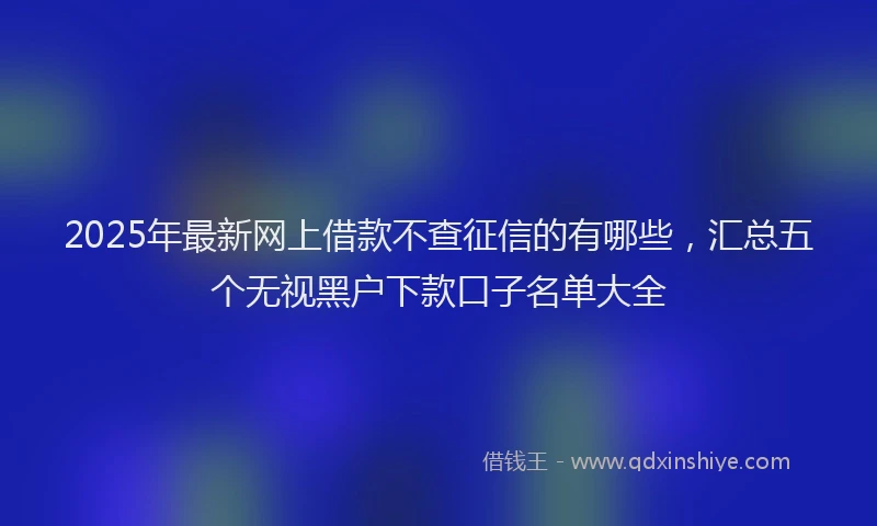 2025年最新网上借款不查征信的有哪些，汇总五个无视黑户下款口子名单大全