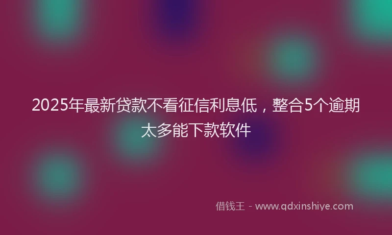 2025年最新贷款不看征信利息低，整合5个逾期太多能下款软件