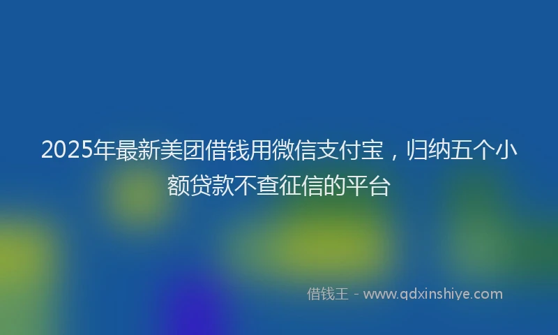 2025年最新美团借钱用微信支付宝，归纳五个小额贷款不查征信的平台