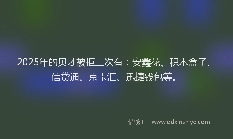 2025年的贝才被拒三次有：安鑫花、积木盒子、信贷通、京卡汇、迅捷钱包等。