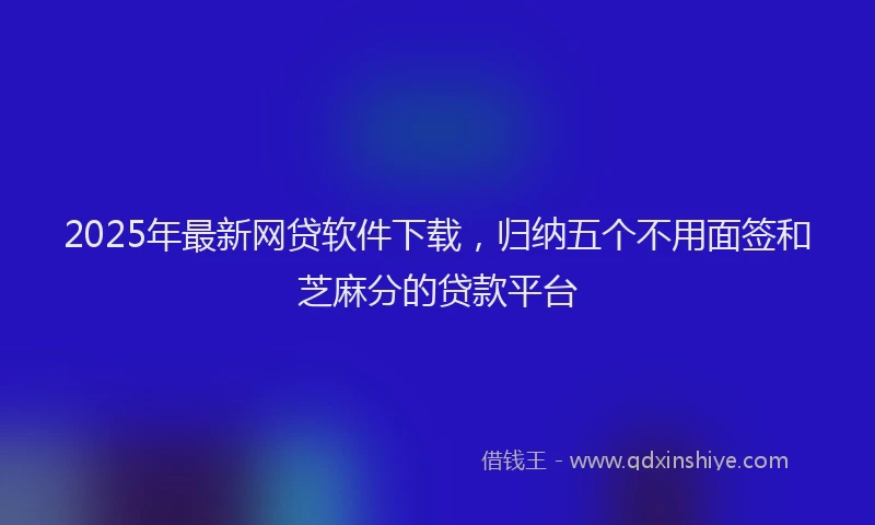 2025年最新网贷软件下载，归纳五个不用面签和芝麻分的贷款平台