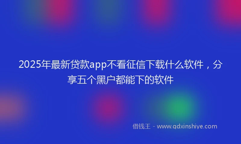 2025年最新贷款app不看征信下载什么软件，分享五个黑户都能下的软件