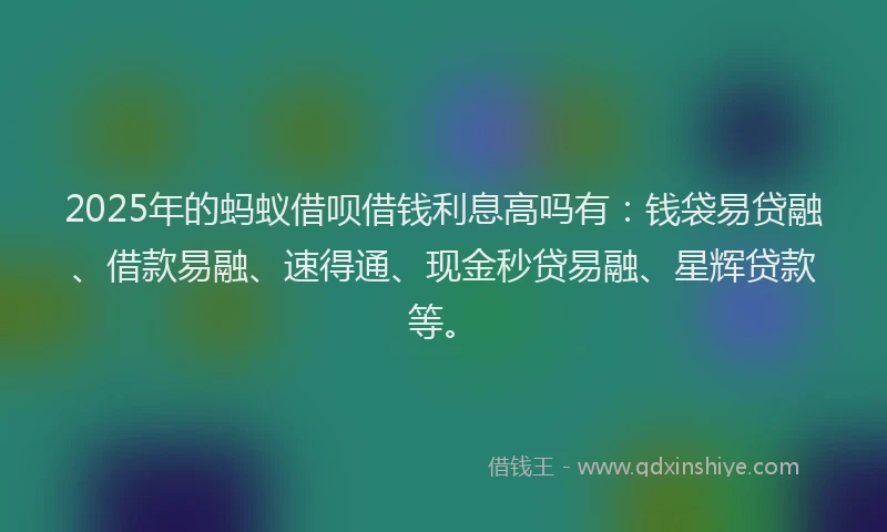 2025年的蚂蚁借呗借钱利息高吗有：钱袋易贷融、借款易融、速得通、现金秒贷易融、星辉贷款等。