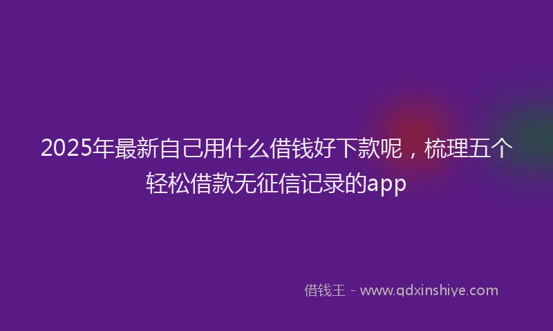 2025年最新自己用什么借钱好下款呢，梳理五个轻松借款无征信记录的app