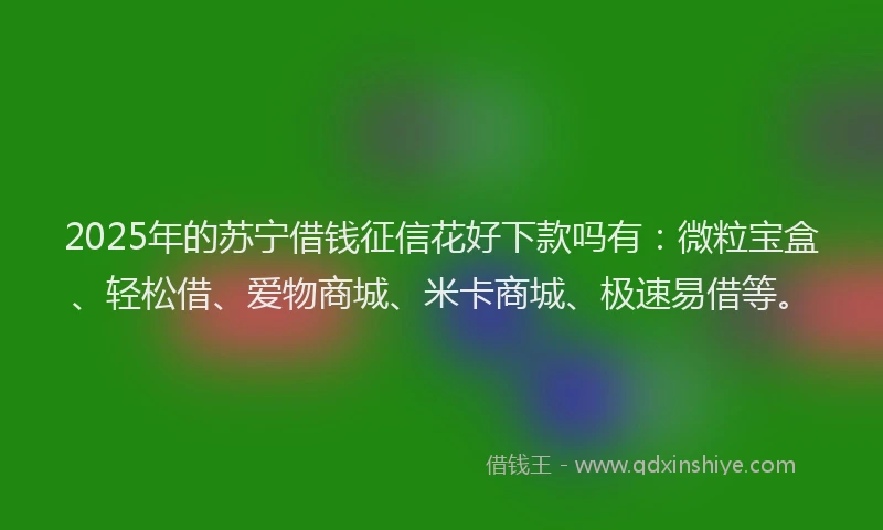 2025年的苏宁借钱征信花好下款吗有：微粒宝盒、轻松借、爱物商城、米卡商城、极速易借等。