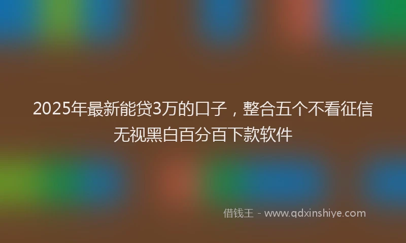 2025年最新能贷3万的口子，整合五个不看征信无视黑白百分百下款软件