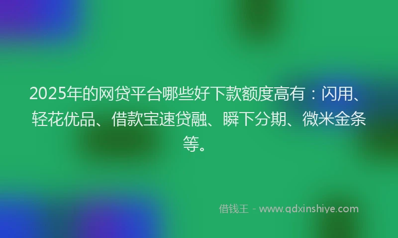 2025年的网贷平台哪些好下款额度高有：闪用、轻花优品、借款宝速贷融、瞬下分期、微米金条等。