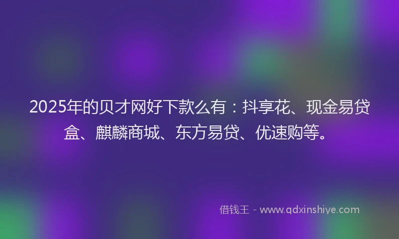 2025年的贝才网好下款么有：抖享花、现金易贷盒、麒麟商城、东方易贷、优速购等。