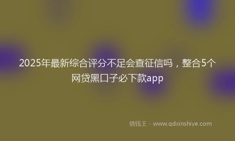 2025年最新综合评分不足会查征信吗，整合5个网贷黑口子必下款app