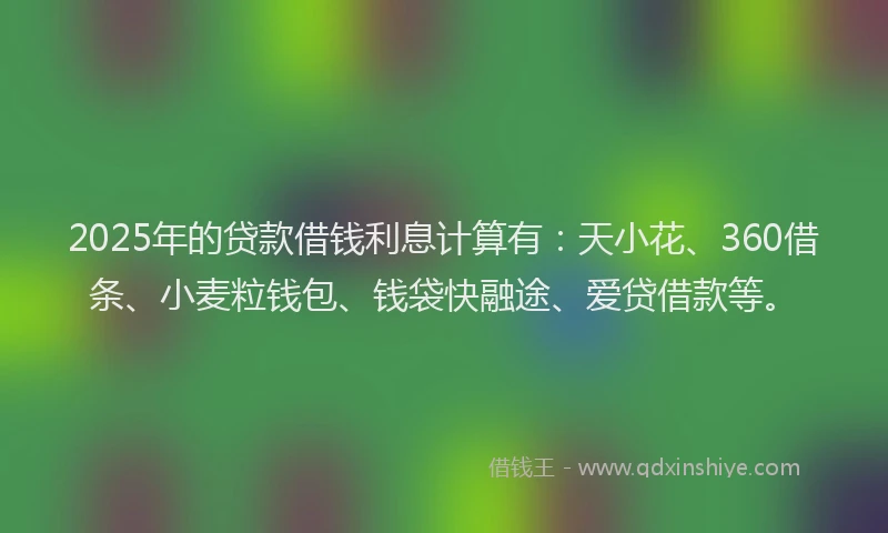 2025年的贷款借钱利息计算有：天小花、360借条、小麦粒钱包、钱袋快融途、爱贷借款等。