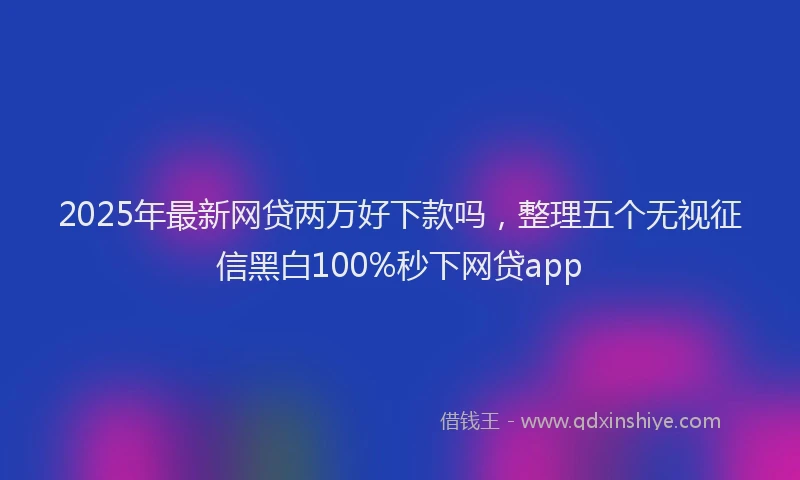 2025年最新网贷两万好下款吗，整理五个无视征信黑白100%秒下网贷app