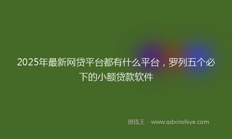 2025年最新网贷平台都有什么平台，罗列五个必下的小额贷款软件