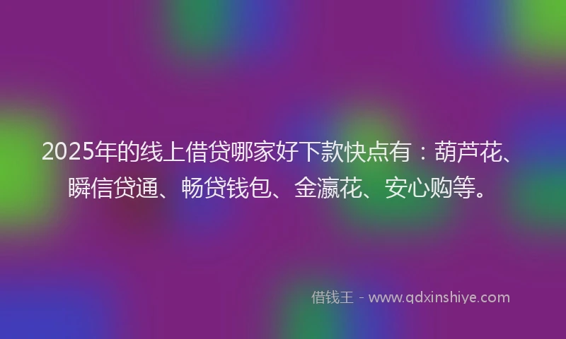 2025年的线上借贷哪家好下款快点有：葫芦花、瞬信贷通、畅贷钱包、金瀛花、安心购等。