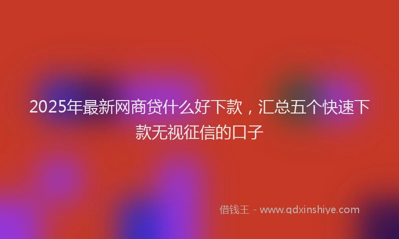 2025年最新网商贷什么好下款，汇总五个快速下款无视征信的口子