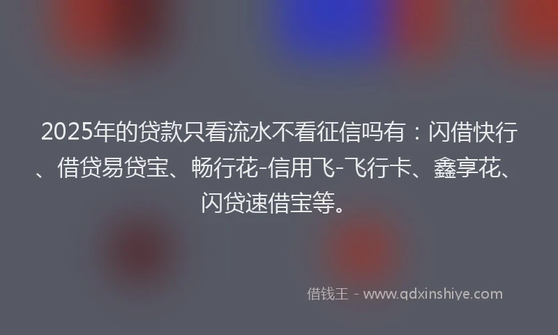 2025年的贷款只看流水不看征信吗有：闪借快行、借贷易贷宝、畅行花-信用飞-飞行卡、鑫享花、闪贷速借宝等。