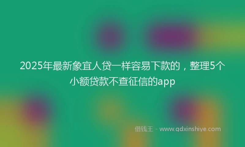2025年最新象宜人贷一样容易下款的，整理5个小额贷款不查征信的app