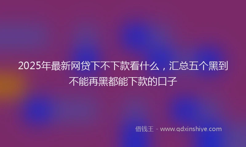2025年最新网贷下不下款看什么，汇总五个黑到不能再黑都能下款的口子