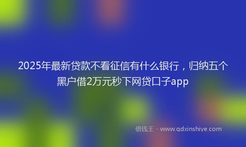 2025年最新贷款不看征信有什么银行，归纳五个黑户借2万元秒下网贷口子app