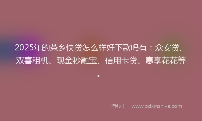 2025年的茶乡快贷怎么样好下款吗有：众安贷、双喜租机、现金秒融宝、信用卡贷、惠享花花等。