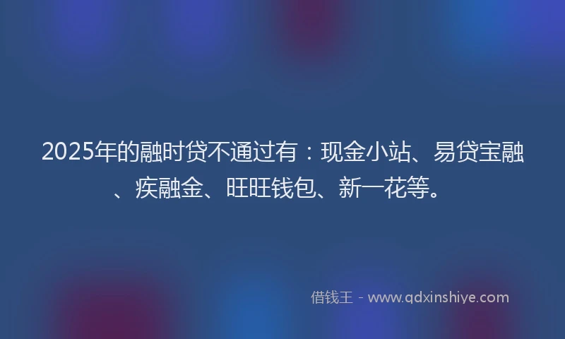 2025年的融时贷不通过有：现金小站、易贷宝融、疾融金、旺旺钱包、新一花等。