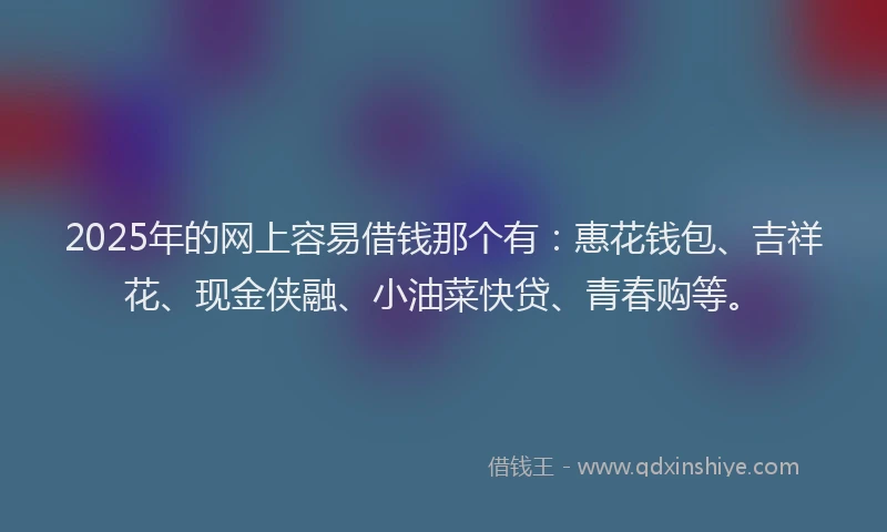2025年的网上容易借钱那个有：惠花钱包、吉祥花、现金侠融、小油菜快贷、青春购等。