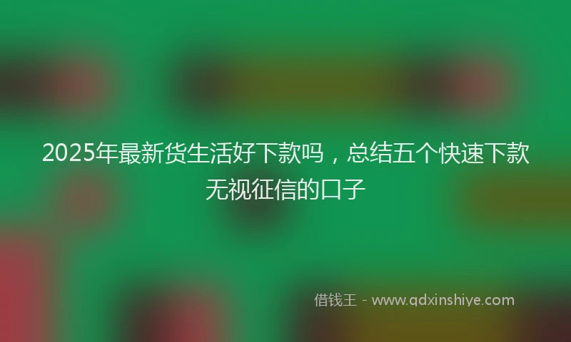 2025年最新货生活好下款吗，总结五个快速下款无视征信的口子