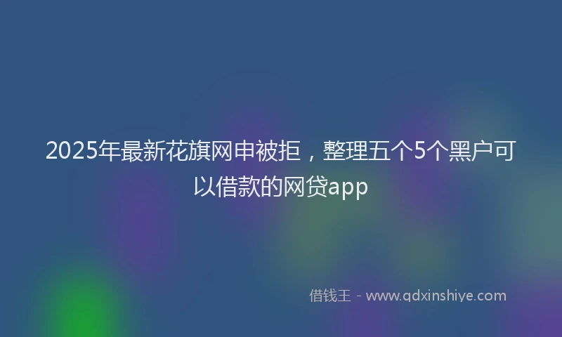 2025年最新花旗网申被拒，整理五个5个黑户可以借款的网贷app