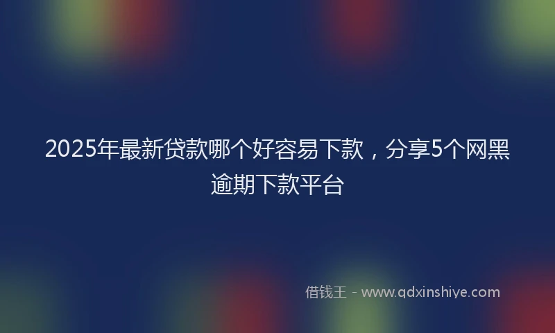 2025年最新贷款哪个好容易下款，分享5个网黑逾期下款平台