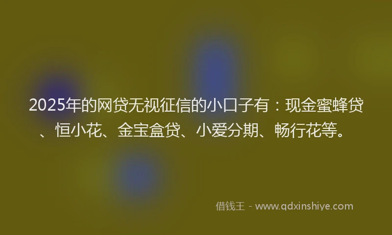2025年的网贷无视征信的小口子有：现金蜜蜂贷、恒小花、金宝盒贷、小爱分期、畅行花等。