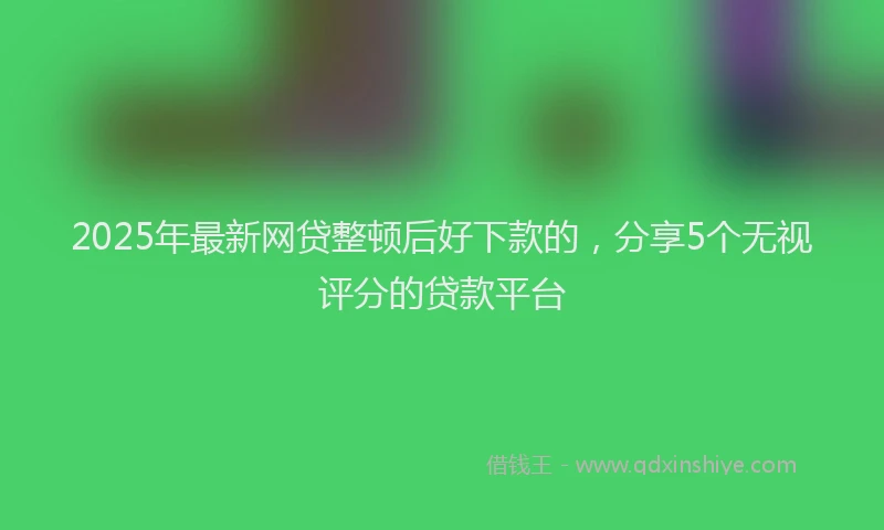 2025年最新网贷整顿后好下款的，分享5个无视评分的贷款平台
