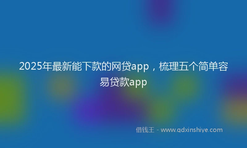 2025年最新能下款的网贷app，梳理五个简单容易贷款app