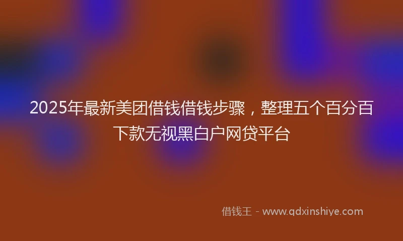2025年最新美团借钱借钱步骤，整理五个百分百下款无视黑白户网贷平台