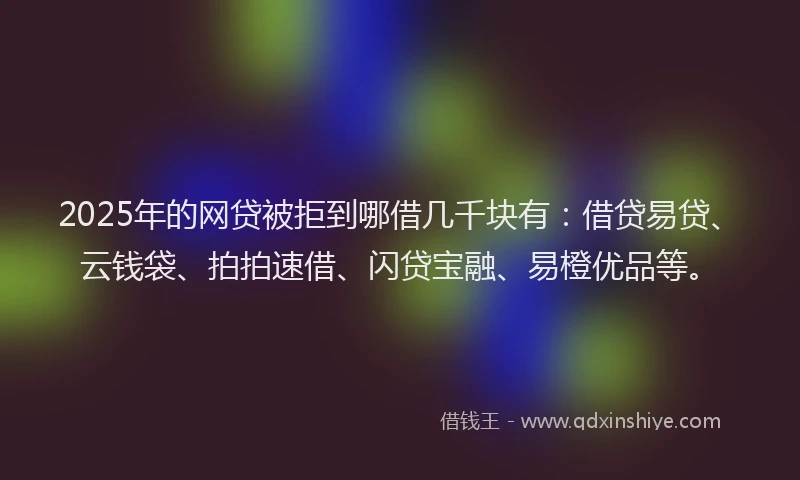 2025年的网贷被拒到哪借几千块有：借贷易贷、云钱袋、拍拍速借、闪贷宝融、易橙优品等。