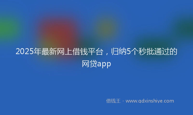 2025年最新网上借钱平台，归纳5个秒批通过的网贷app