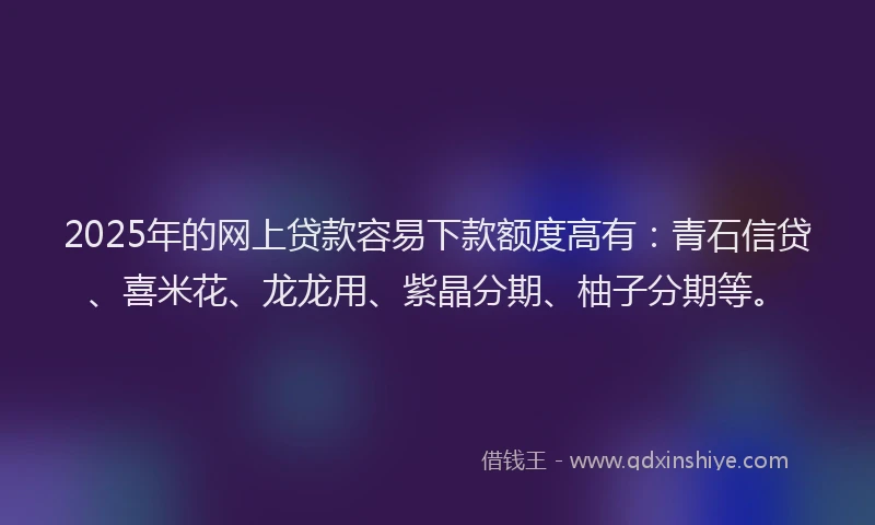 2025年的网上贷款容易下款额度高有：青石信贷、喜米花、龙龙用、紫晶分期、柚子分期等。