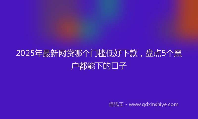 2025年最新网贷哪个门槛低好下款，盘点5个黑户都能下的口子