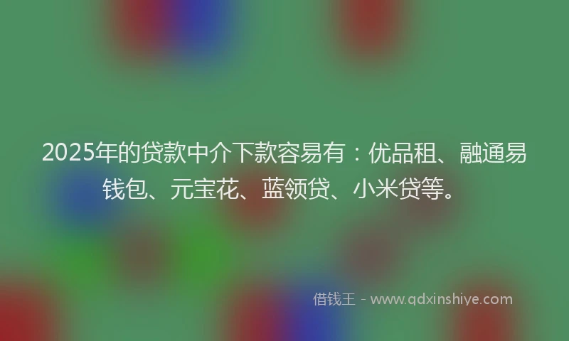 2025年的贷款中介下款容易有：优品租、融通易钱包、元宝花、蓝领贷、小米贷等。