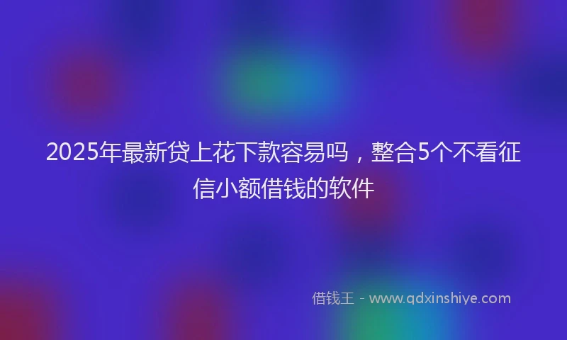 2025年最新贷上花下款容易吗,整合5个不看征信小额借钱的软件