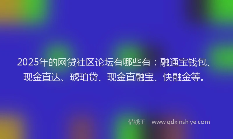 2025年的网贷社区论坛有哪些有：融通宝钱包、现金直达、琥珀贷、现金直融宝、快融金等。
