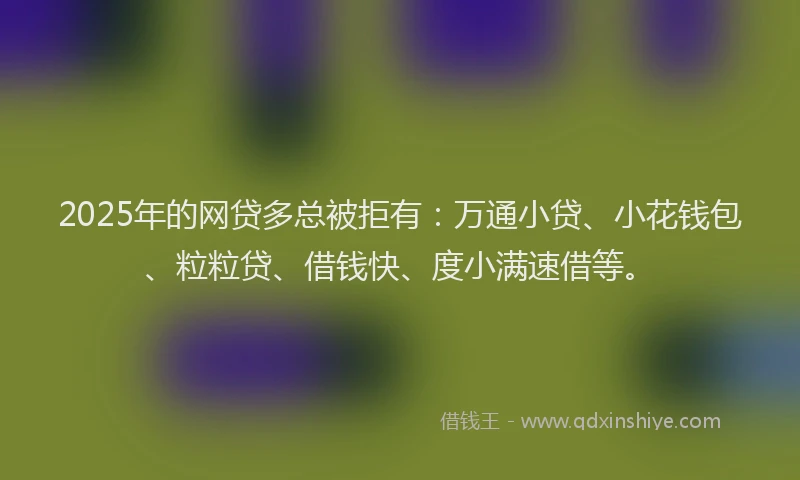 2025年的网贷多总被拒有：万通小贷、小花钱包、粒粒贷、借钱快、度小满速借等。