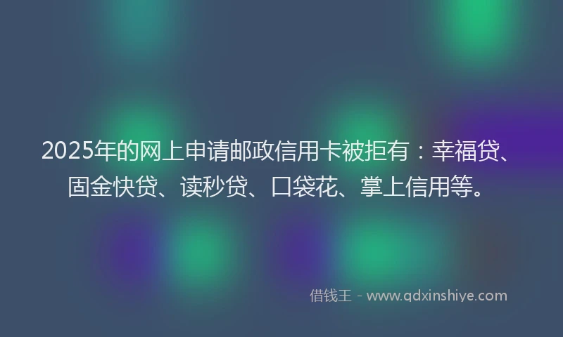 2025年的网上申请邮政信用卡被拒有：幸福贷、固金快贷、读秒贷、口袋花、掌上信用等。