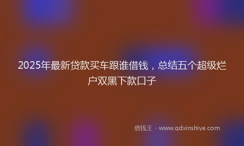 2025年最新贷款买车跟谁借钱，总结五个超级烂户双黑下款口子
