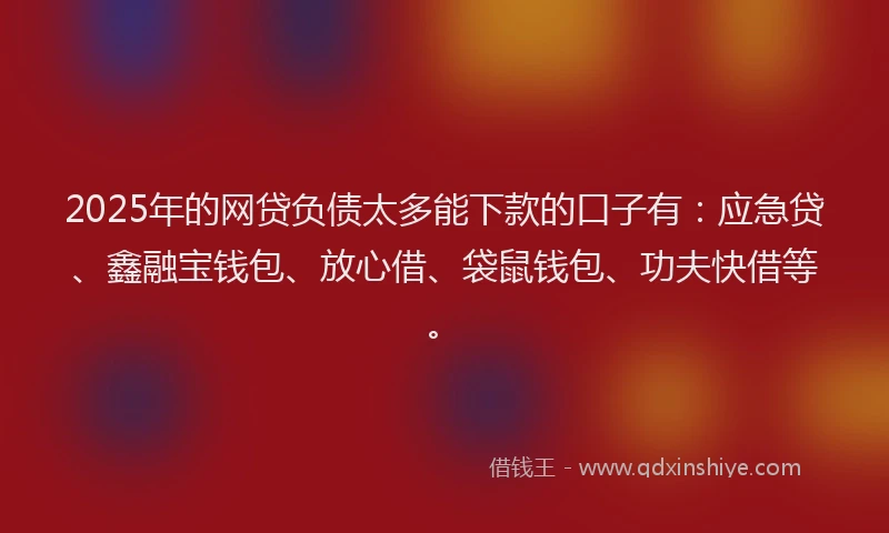 2025年的网贷负债太多能下款的口子有：应急贷、鑫融宝钱包、放心借、袋鼠钱包、功夫快借等。
