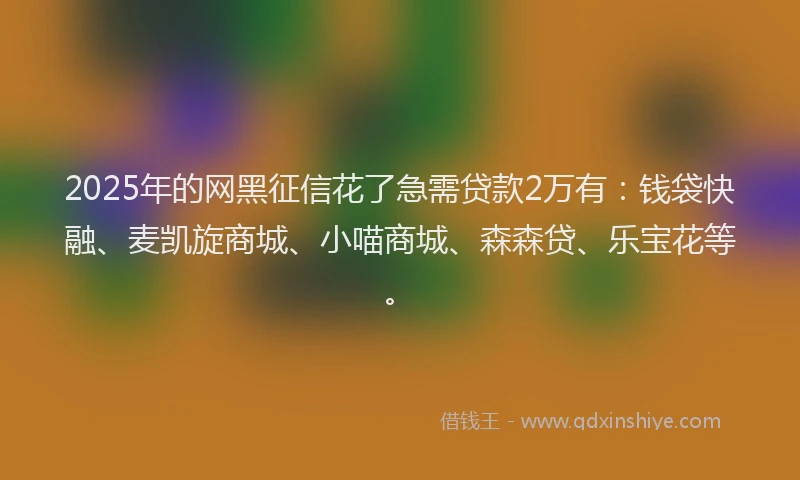 2025年的网黑征信花了急需贷款2万有：钱袋快融、麦凯旋商城、小喵商城、森森贷、乐宝花等。