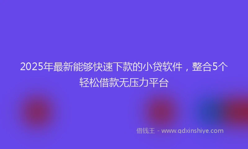 2025年最新能够快速下款的小贷软件，整合5个轻松借款无压力平台