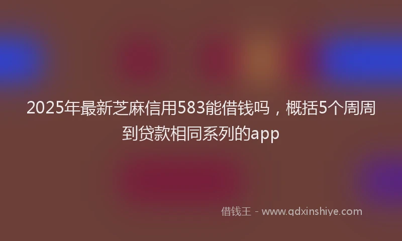 2025年最新芝麻信用583能借钱吗，概括5个周周到贷款相同系列的app